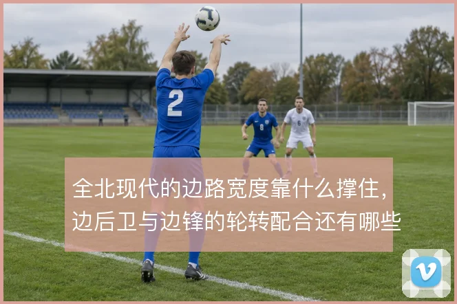 全北现代的边路宽度靠什么撑住,边后卫与边锋的轮转配合还有哪些变化