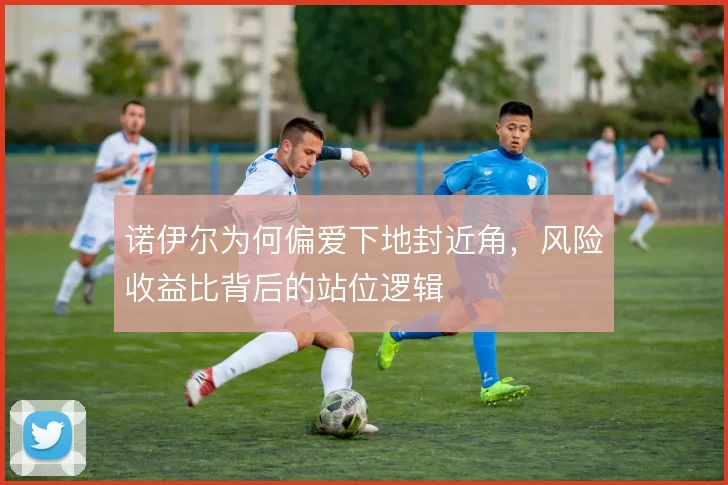 诺伊尔为何偏爱下地封近角，风险收益比背后的站位逻辑