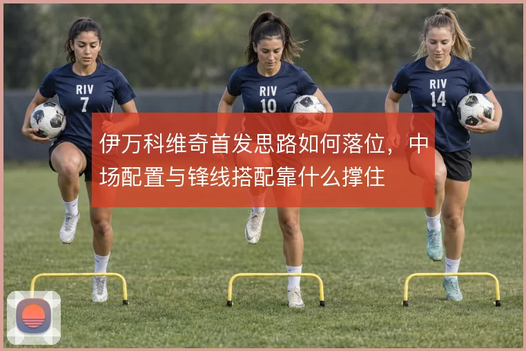 伊万科维奇首发思路如何落位，中场配置与锋线搭配靠什么撑住