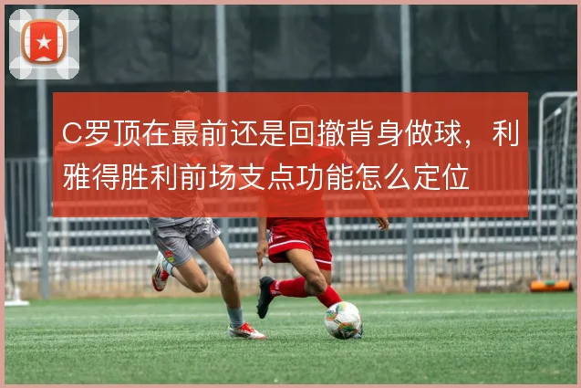 C罗顶在最前还是回撤背身做球，利雅得胜利前场支点功能怎么定位