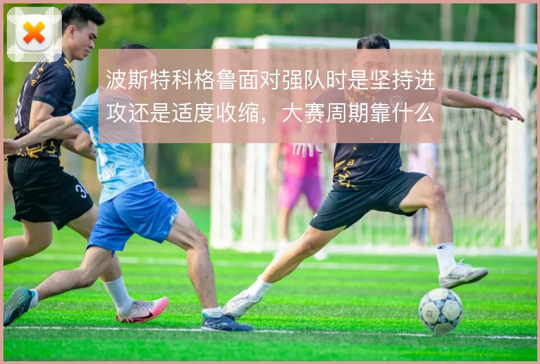 波斯特科格鲁面对强队时是坚持进攻还是适度收缩，大赛周期靠什么撑住