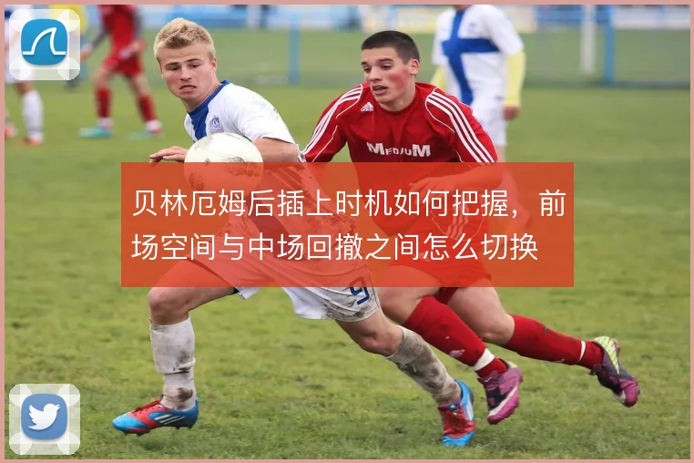 贝林厄姆后插上时机如何把握,前场空间与中场回撤之间怎么切换