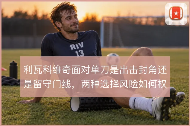 利瓦科维奇面对单刀是出击封角还是留守门线，两种选择风险如何权衡