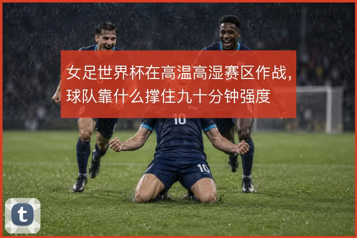 女足世界杯在高温高湿赛区作战，球队靠什么撑住九十分钟强度