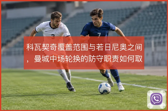 科瓦契奇覆盖范围与若日尼奥之间，曼城中场轮换的防守职责如何取舍