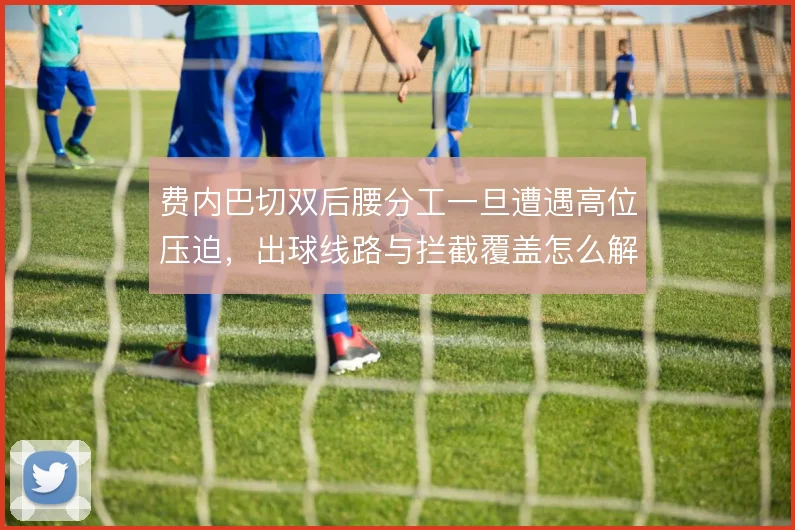 费内巴切双后腰分工一旦遭遇高位压迫,出球线路与拦截覆盖怎么解