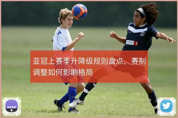 亚冠上赛季升降级规则盘点，赛制调整如何影响格局