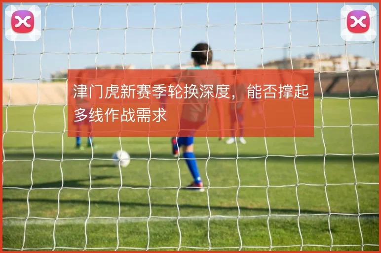 津门虎新赛季轮换深度，能否撑起多线作战需求
