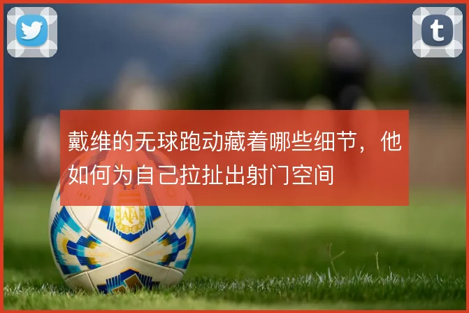 戴维的无球跑动藏着哪些细节，他如何为自己拉扯出射门空间