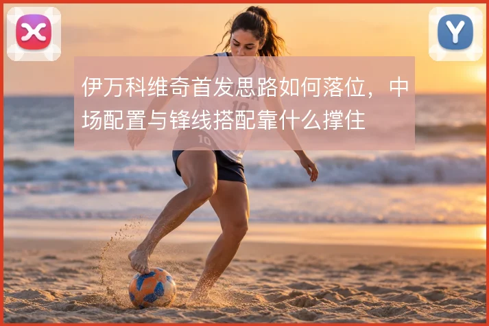 伊万科维奇首发思路如何落位，中场配置与锋线搭配靠什么撑住