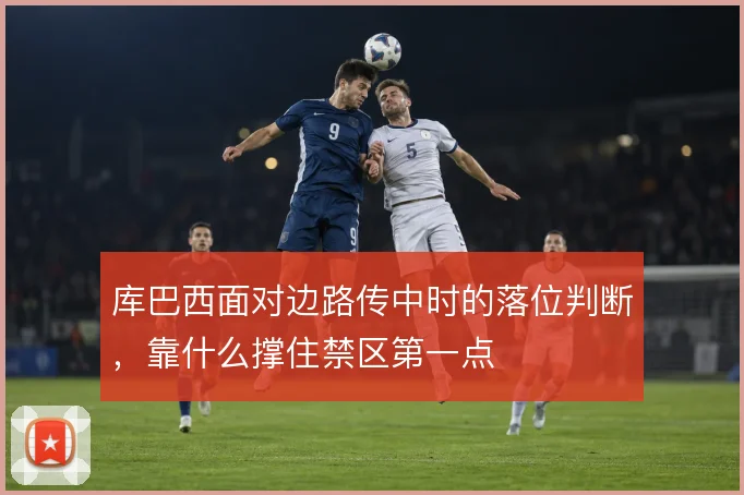 库巴西面对边路传中时的落位判断，靠什么撑住禁区第一点
