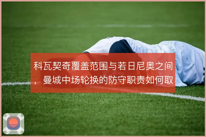 科瓦契奇覆盖范围与若日尼奥之间，曼城中场轮换的防守职责如何取舍