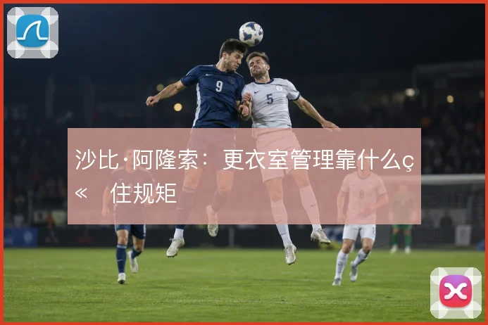 沙比·阿隆索：更衣室管理靠什么立住规矩
