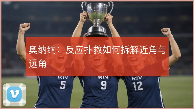 奥纳纳：反应扑救如何拆解近角与远角