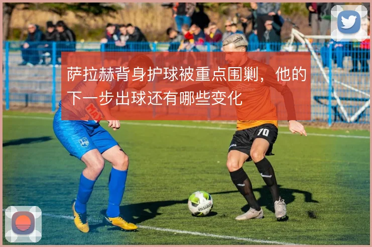 萨拉赫背身护球被重点围剿，他的下一步出球还有哪些变化