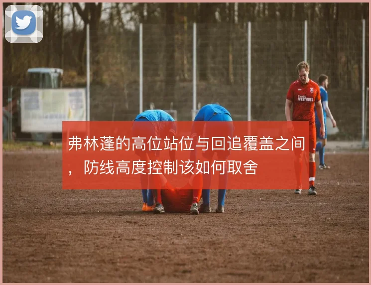 弗林蓬的高位站位与回追覆盖之间，防线高度控制该如何取舍
