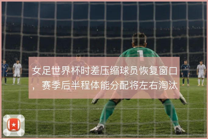 女足世界杯时差压缩球员恢复窗口，赛季后半程体能分配将左右淘汰赛强度