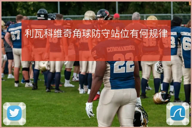 利瓦科维奇角球防守站位有何规律