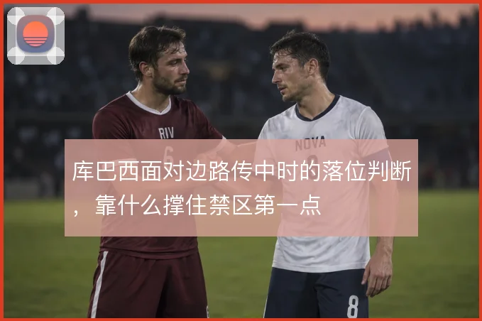 库巴西面对边路传中时的落位判断，靠什么撑住禁区第一点