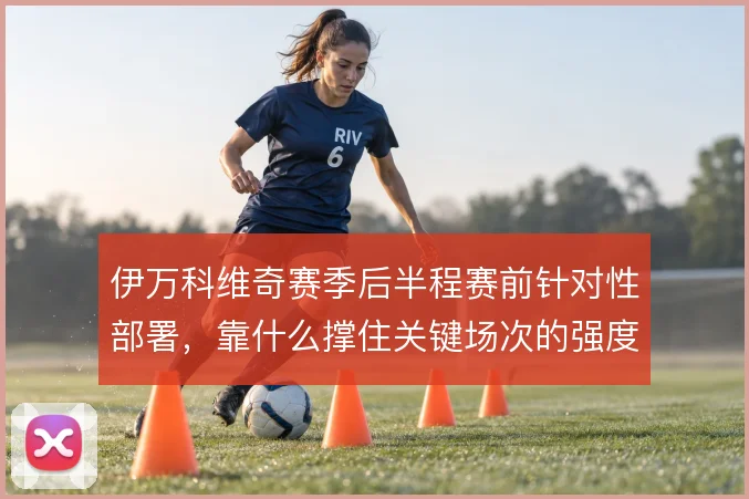 伊万科维奇赛季后半程赛前针对性部署，靠什么撑住关键场次的强度