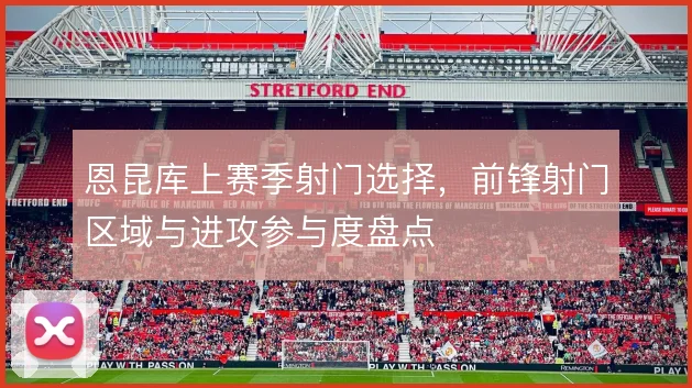 恩昆库上赛季射门选择，前锋射门区域与进攻参与度盘点