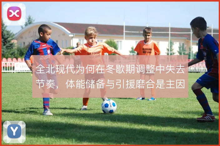 全北现代为何在冬歇期调整中失去节奏，体能储备与引援磨合是主因