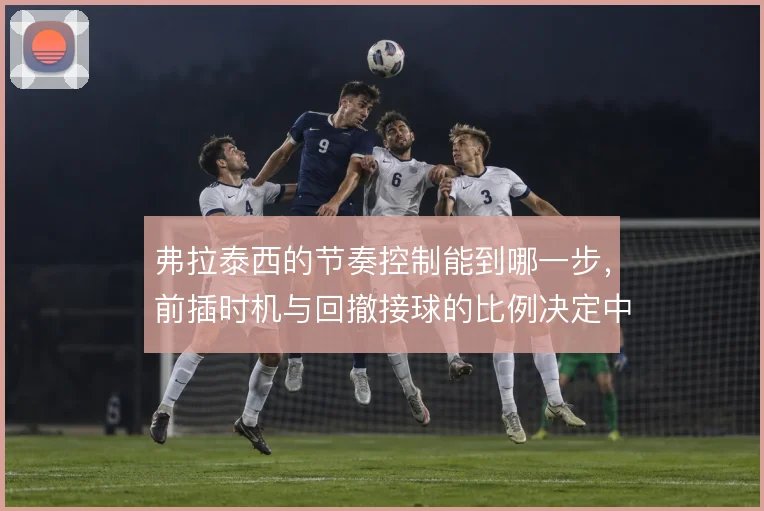 弗拉泰西的节奏控制能到哪一步,前插时机与回撤接球的比例决定中场平衡